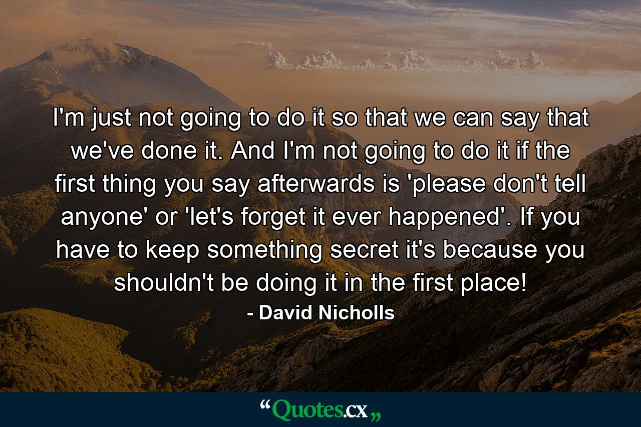 I'm just not going to do it so that we can say that we've done it. And I'm not going to do it if the first thing you say afterwards is 'please don't tell anyone' or 'let's forget it ever happened'. If you have to keep something secret it's because you shouldn't be doing it in the first place! - Quote by David Nicholls