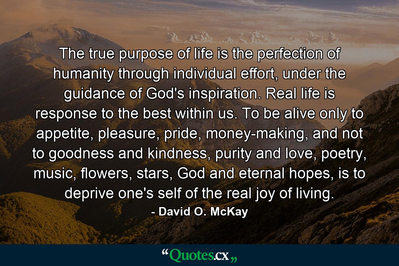 The true purpose of life is the perfection of humanity through individual effort, under the guidance of God's inspiration. Real life is response to the best within us. To be alive only to appetite, pleasure, pride, money-making, and not to goodness and kindness, purity and love, poetry, music, flowers, stars, God and eternal hopes, is to deprive one's self of the real joy of living. - Quote by David O. McKay