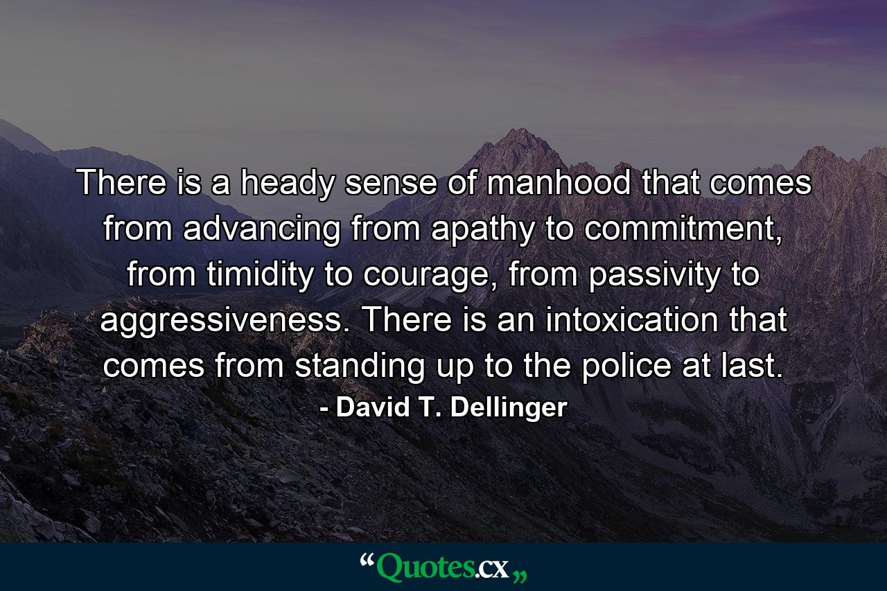 There is a heady sense of manhood that comes from advancing from apathy to commitment, from timidity to courage, from passivity to aggressiveness. There is an intoxication that comes from standing up to the police at last. - Quote by David T. Dellinger