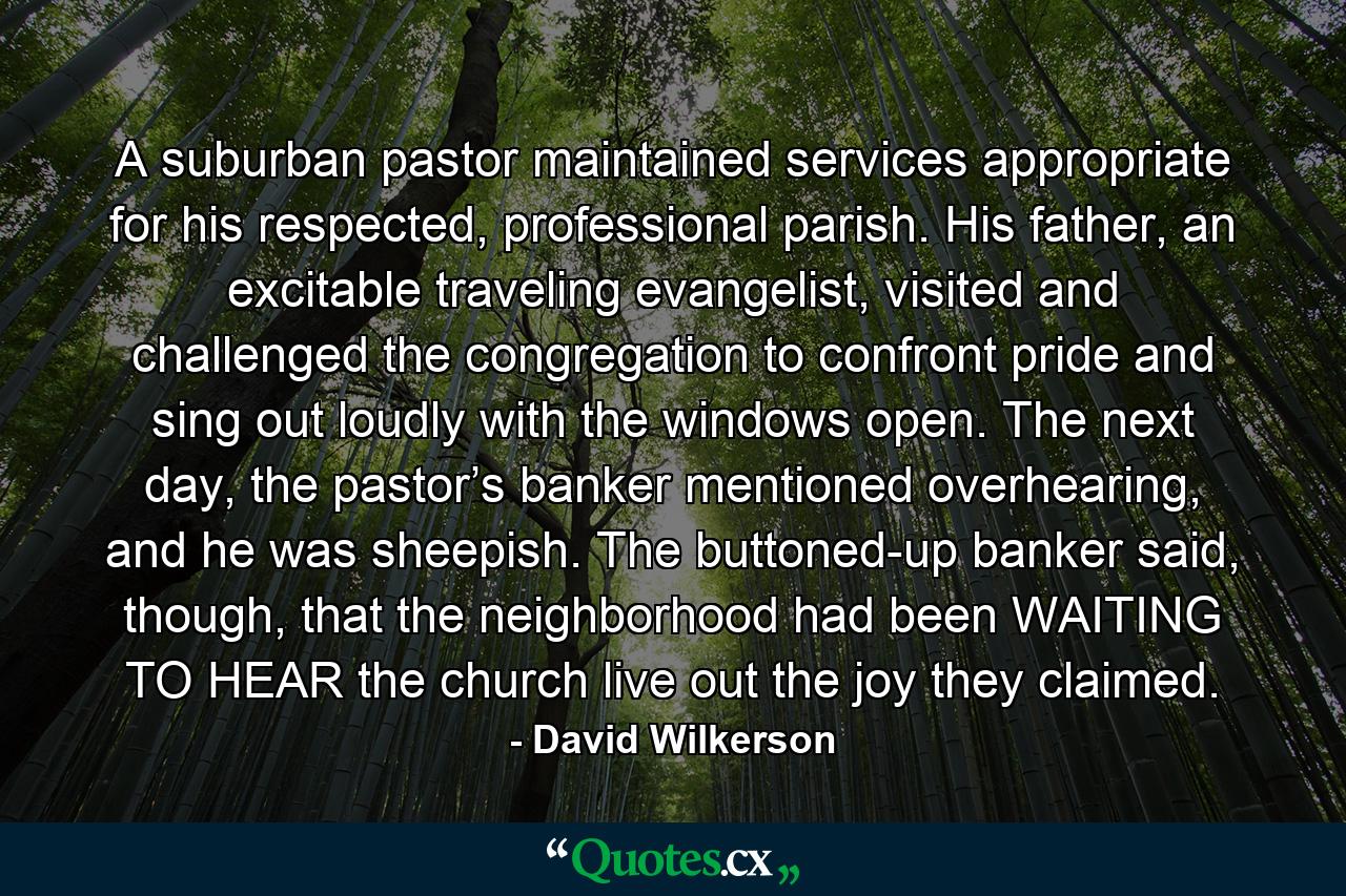 A suburban pastor maintained services appropriate for his respected, professional parish. His father, an excitable traveling evangelist, visited and challenged the congregation to confront pride and sing out loudly with the windows open. The next day, the pastor’s banker mentioned overhearing, and he was sheepish. The buttoned-up banker said, though, that the neighborhood had been WAITING TO HEAR the church live out the joy they claimed. - Quote by David Wilkerson