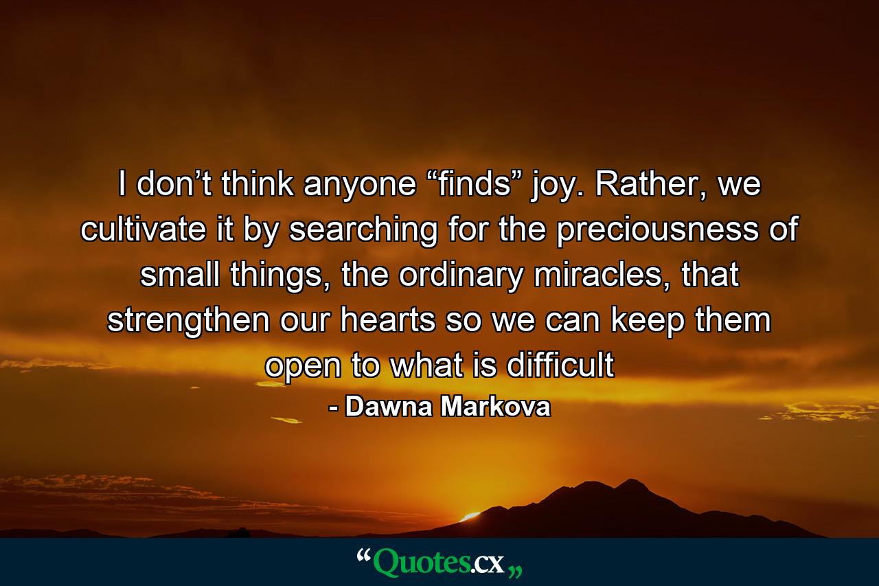 I don’t think anyone “finds” joy. Rather, we cultivate it by searching for the preciousness of small things, the ordinary miracles, that strengthen our hearts so we can keep them open to what is difficult - Quote by Dawna Markova