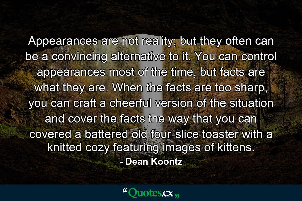 Appearances are not reality; but they often can be a convincing alternative to it. You can control appearances most of the time, but facts are what they are. When the facts are too sharp, you can craft a cheerful version of the situation and cover the facts the way that you can covered a battered old four-slice toaster with a knitted cozy featuring images of kittens. - Quote by Dean Koontz