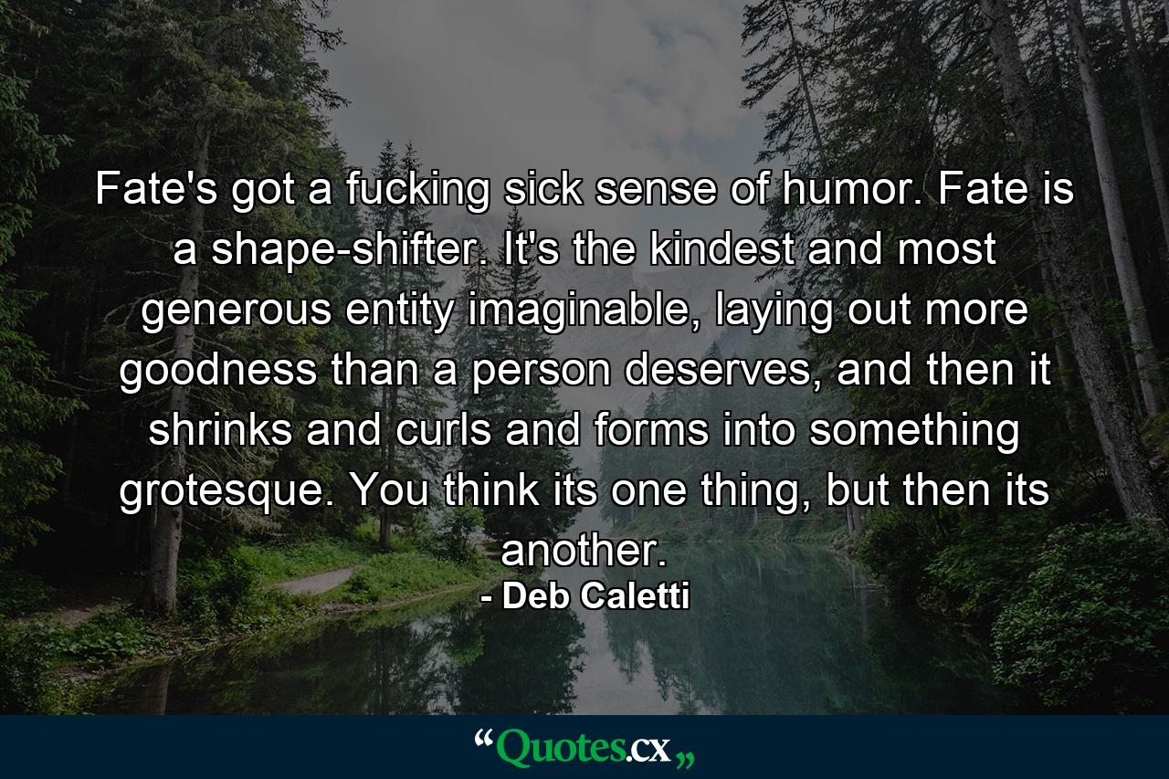 Fate's got a fucking sick sense of humor. Fate is a shape-shifter. It's the kindest and most generous entity imaginable, laying out more goodness than a person deserves, and then it shrinks and curls and forms into something grotesque. You think its one thing, but then its another. - Quote by Deb Caletti