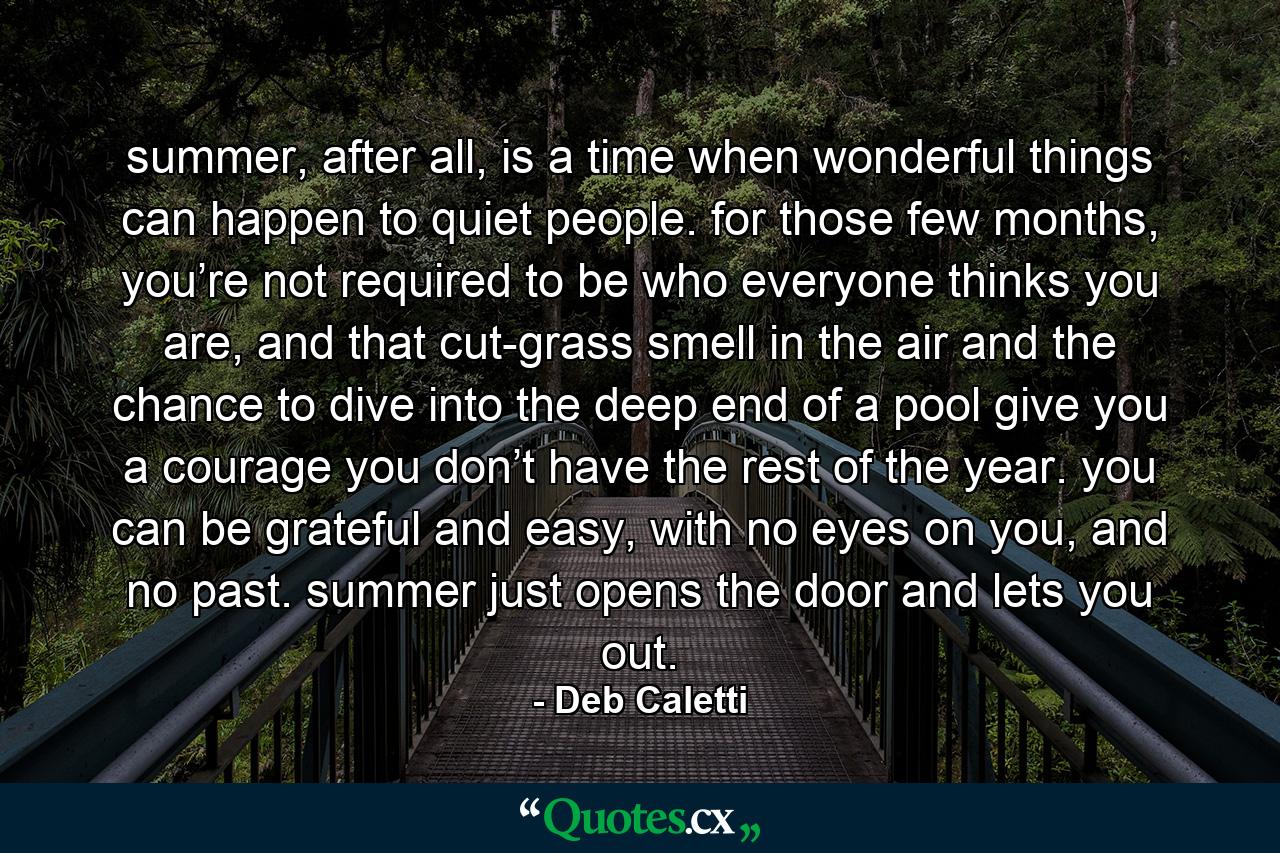 summer, after all, is a time when wonderful things can happen to quiet people. for those few months, you’re not required to be who everyone thinks you are, and that cut-grass smell in the air and the chance to dive into the deep end of a pool give you a courage you don’t have the rest of the year. you can be grateful and easy, with no eyes on you, and no past. summer just opens the door and lets you out. - Quote by Deb Caletti