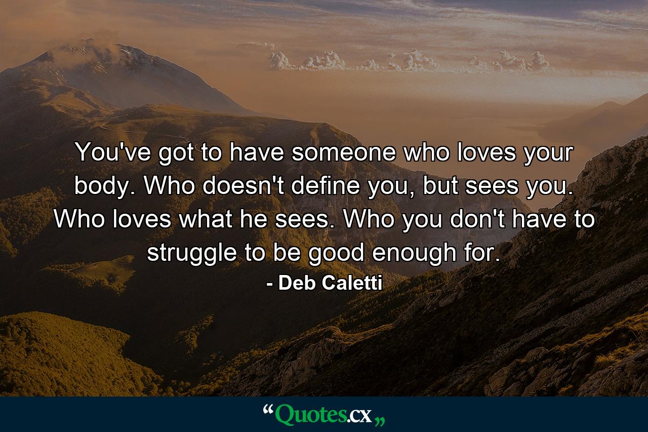 You've got to have someone who loves your body. Who doesn't define you, but sees you. Who loves what he sees. Who you don't have to struggle to be good enough for. - Quote by Deb Caletti