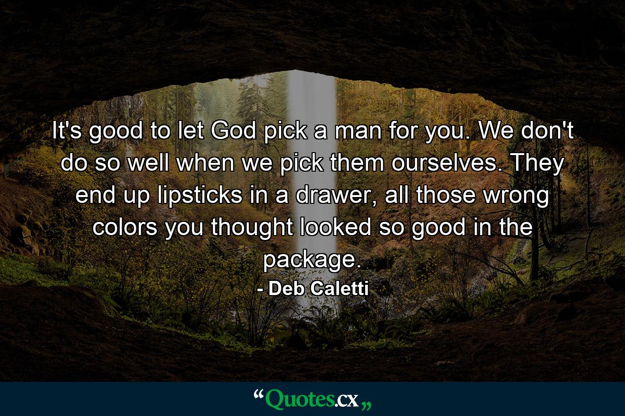 It's good to let God pick a man for you. We don't do so well when we pick them ourselves. They end up lipsticks in a drawer, all those wrong colors you thought looked so good in the package. - Quote by Deb Caletti