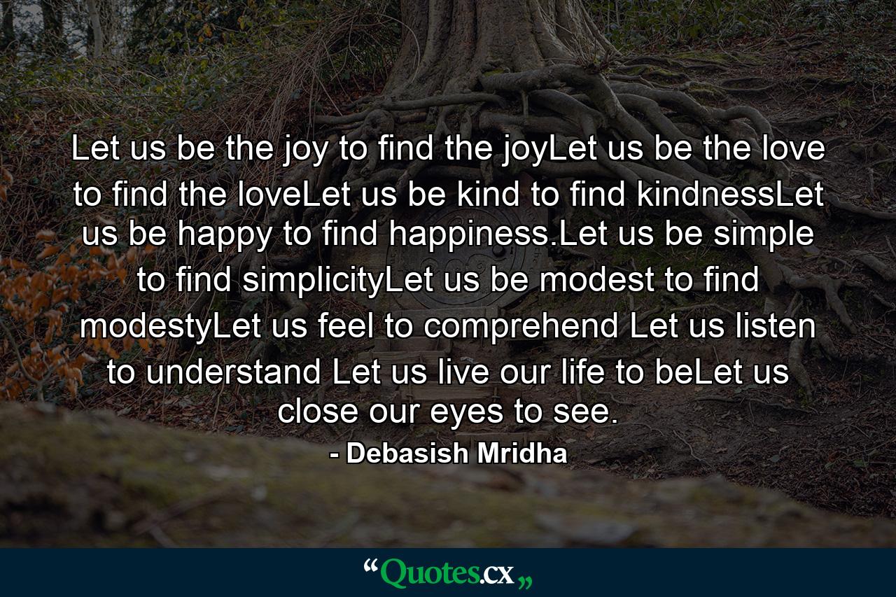 Let us be the joy to find the joyLet us be the love to find the loveLet us be kind to find kindnessLet us be happy to find happiness.Let us be simple to find simplicityLet us be modest to find modestyLet us feel to comprehend Let us listen to understand Let us live our life to beLet us close our eyes to see. - Quote by Debasish Mridha