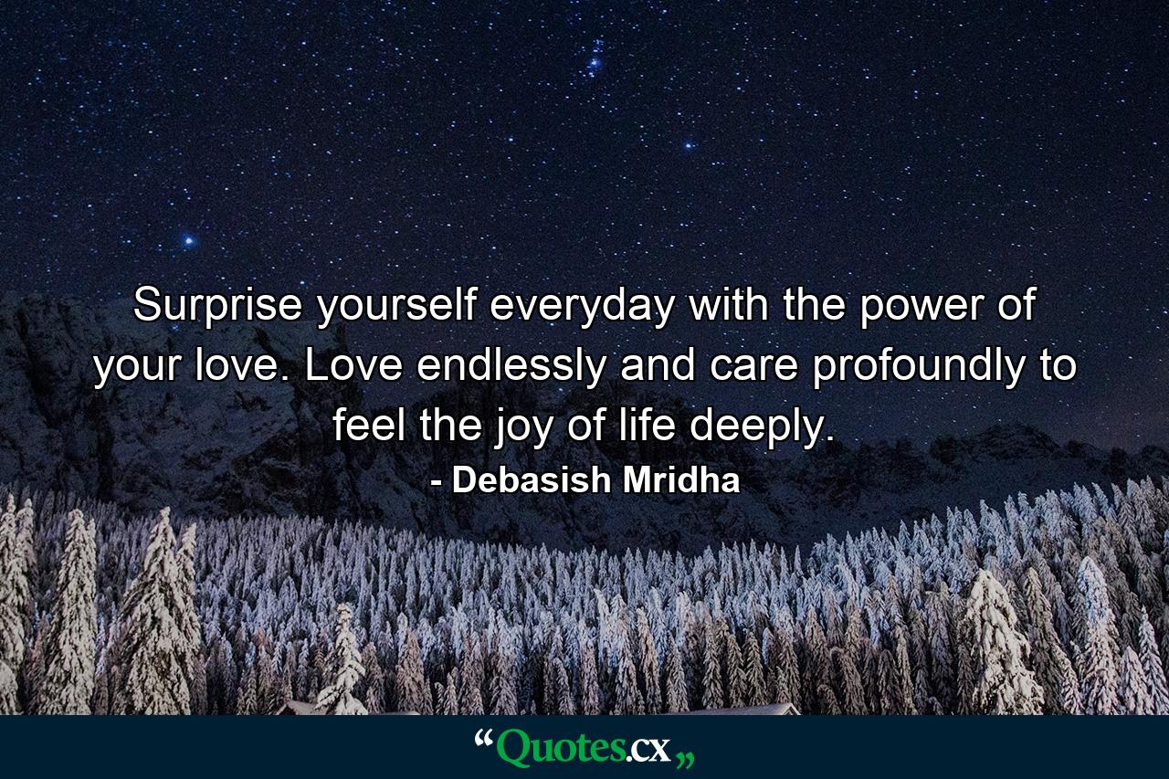 Surprise yourself everyday with the power of your love. Love endlessly and care profoundly to feel the joy of life deeply. - Quote by Debasish Mridha