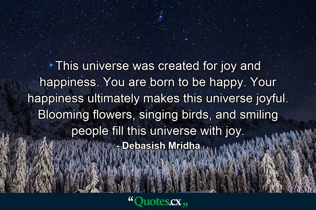 This universe was created for joy and happiness. You are born to be happy. Your happiness ultimately makes this universe joyful. Blooming flowers, singing birds, and smiling people fill this universe with joy. - Quote by Debasish Mridha