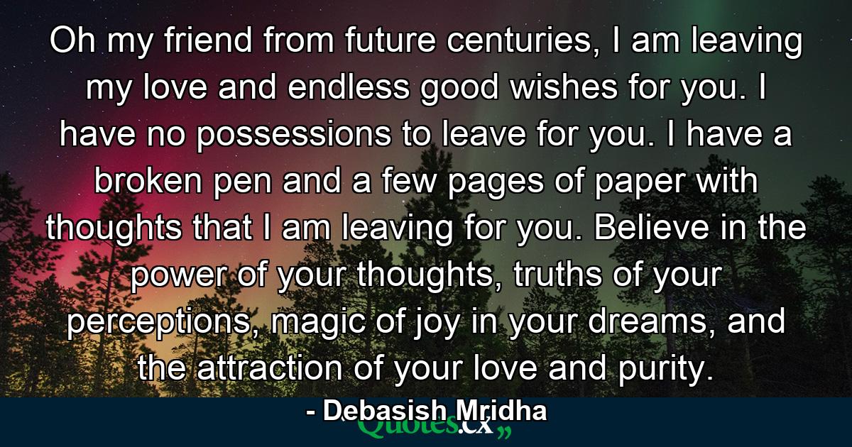 Oh my friend from future centuries, I am leaving my love and endless good wishes for you. I have no possessions to leave for you. I have a broken pen and a few pages of paper with thoughts that I am leaving for you. Believe in the power of your thoughts, truths of your perceptions, magic of joy in your dreams, and the attraction of your love and purity. - Quote by Debasish Mridha