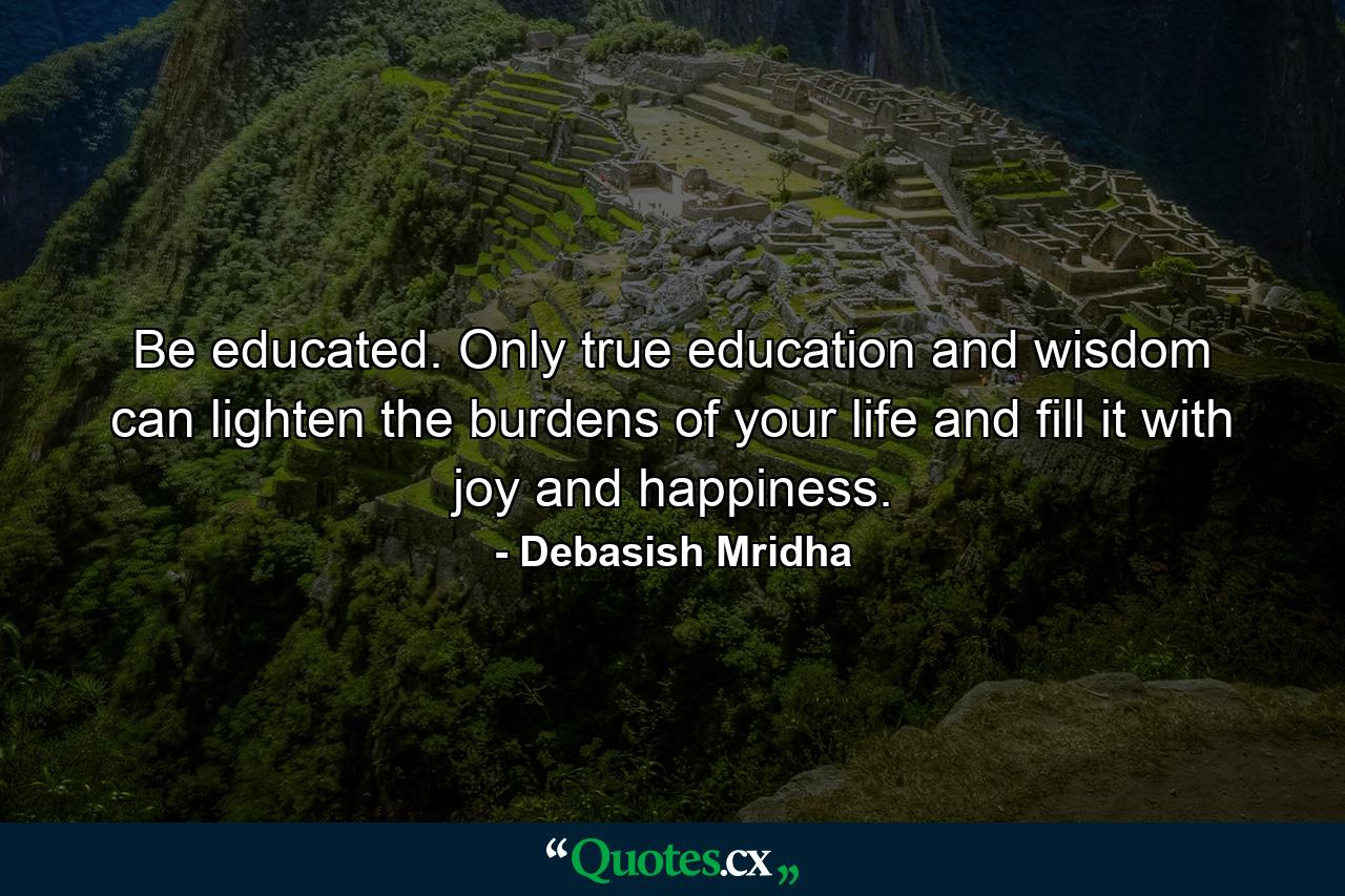 Be educated. Only true education and wisdom can lighten the burdens of your life and fill it with joy and happiness. - Quote by Debasish Mridha