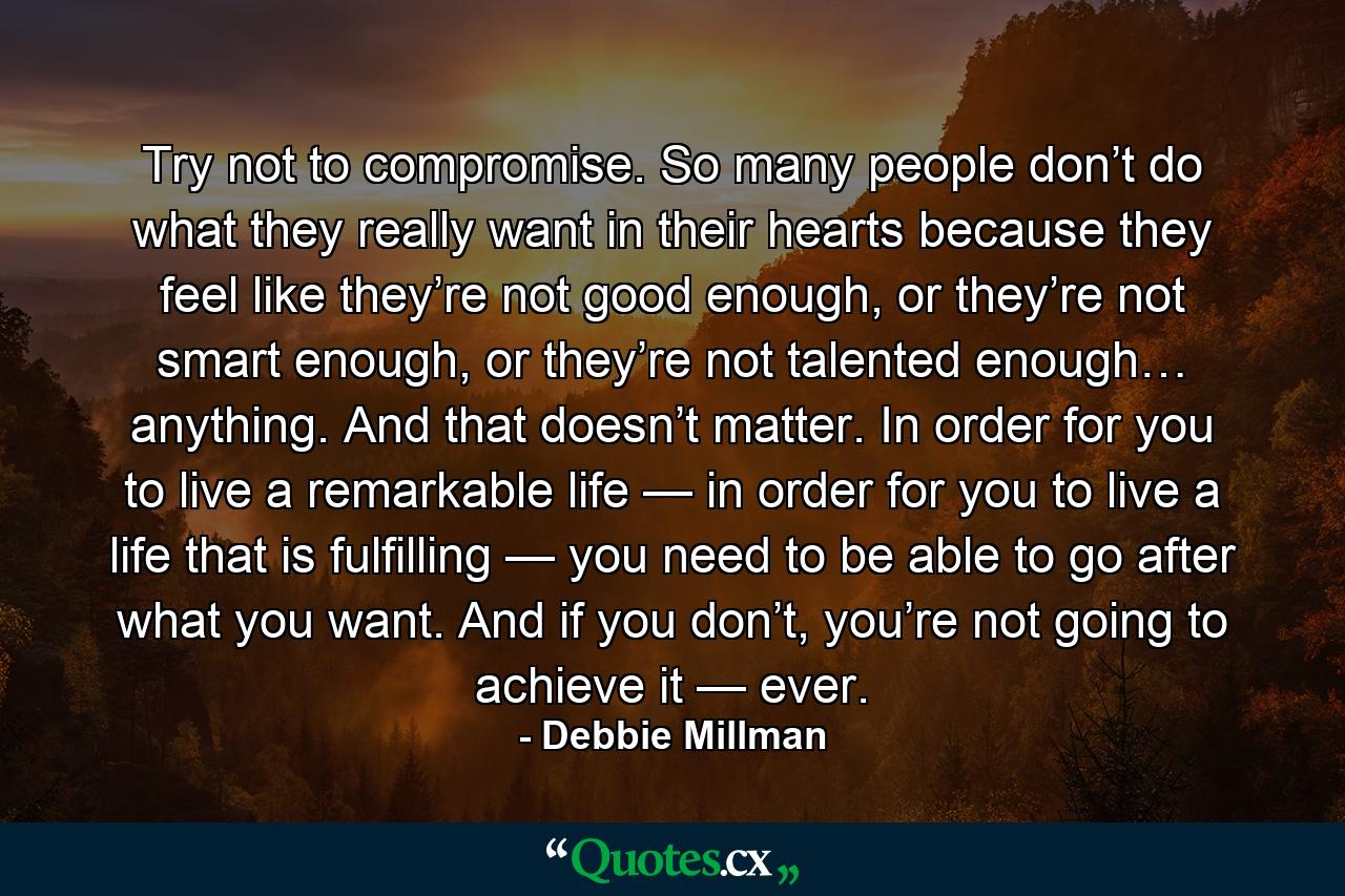 Try not to compromise. So many people don’t do what they really want in their hearts because they feel like they’re not good enough, or they’re not smart enough, or they’re not talented enough… anything. And that doesn’t matter. In order for you to live a remarkable life — in order for you to live a life that is fulfilling — you need to be able to go after what you want. And if you don’t, you’re not going to achieve it — ever. - Quote by Debbie Millman