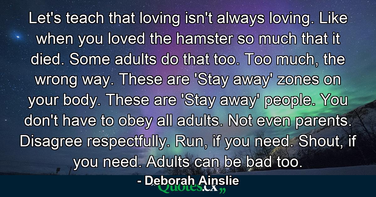 Let's teach that loving isn't always loving. Like when you loved the hamster so much that it died. Some adults do that too. Too much, the wrong way. These are 'Stay away' zones on your body. These are 'Stay away' people. You don't have to obey all adults. Not even parents. Disagree respectfully. Run, if you need. Shout, if you need. Adults can be bad too. - Quote by Deborah Ainslie