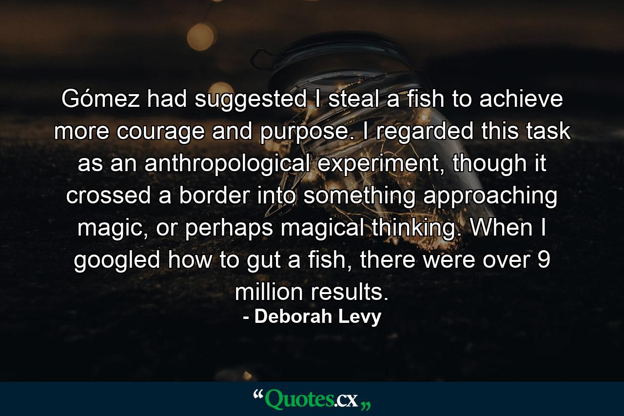 Gómez had suggested I steal a fish to achieve more courage and purpose. I regarded this task as an anthropological experiment, though it crossed a border into something approaching magic, or perhaps magical thinking. When I googled how to gut a fish, there were over 9 million results. - Quote by Deborah Levy