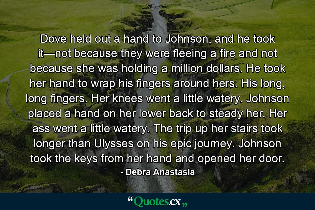 Dove held out a hand to Johnson, and he took it—not because they were fleeing a fire and not because she was holding a million dollars. He took her hand to wrap his fingers around hers. His long, long fingers. Her knees went a little watery. Johnson placed a hand on her lower back to steady her. Her ass went a little watery. The trip up her stairs took longer than Ulysses on his epic journey. Johnson took the keys from her hand and opened her door. - Quote by Debra Anastasia