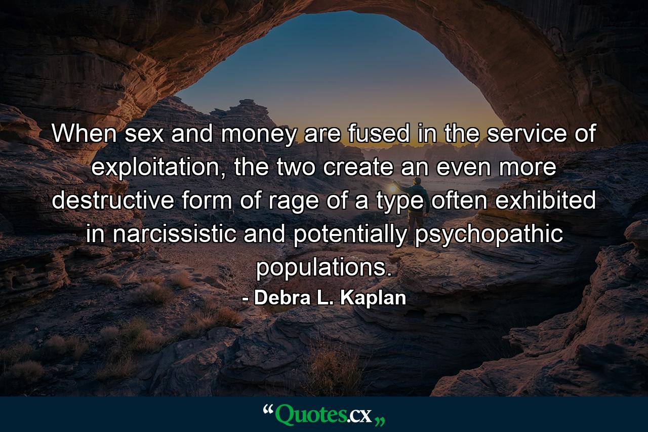 When sex and money are fused in the service of exploitation, the two create an even more destructive form of rage of a type often exhibited in narcissistic and potentially psychopathic populations. - Quote by Debra L. Kaplan