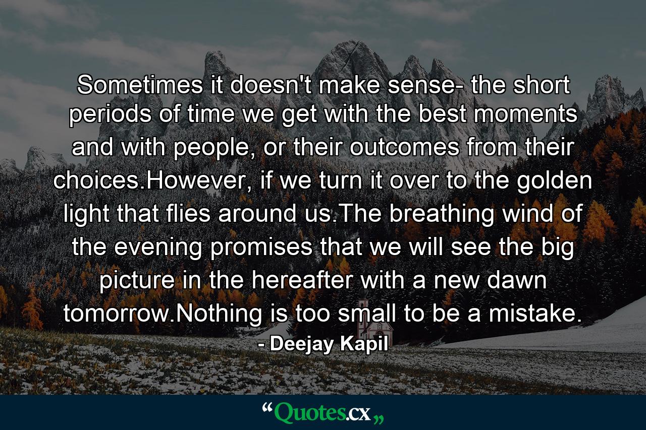 Sometimes it doesn't make sense- the short periods of time we get with the best moments and with people, or their outcomes from their choices.However, if we turn it over to the golden light that flies around us.The breathing wind of the evening promises that we will see the big picture in the hereafter with a new dawn tomorrow.Nothing is too small to be a mistake. - Quote by Deejay Kapil