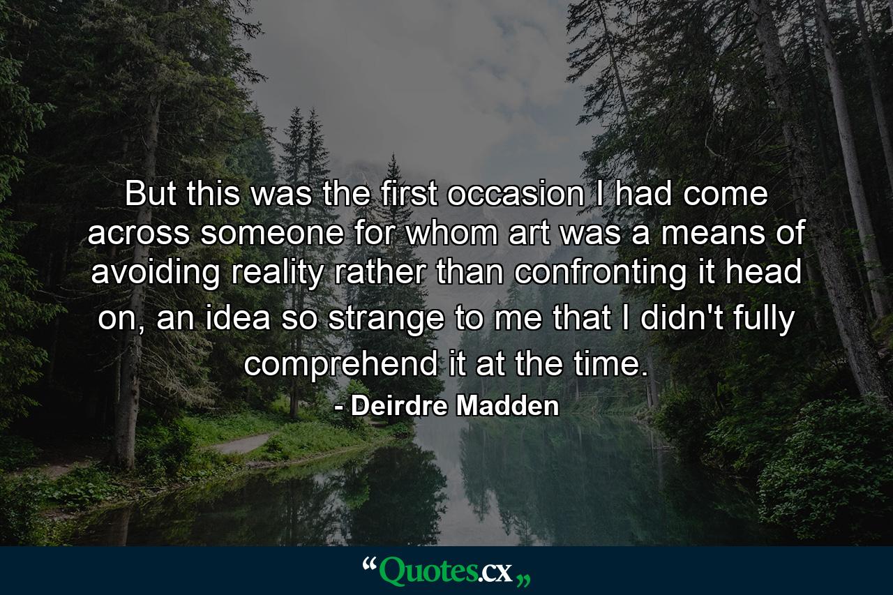 But this was the first occasion I had come across someone for whom art was a means of avoiding reality rather than confronting it head on, an idea so strange to me that I didn't fully comprehend it at the time. - Quote by Deirdre Madden