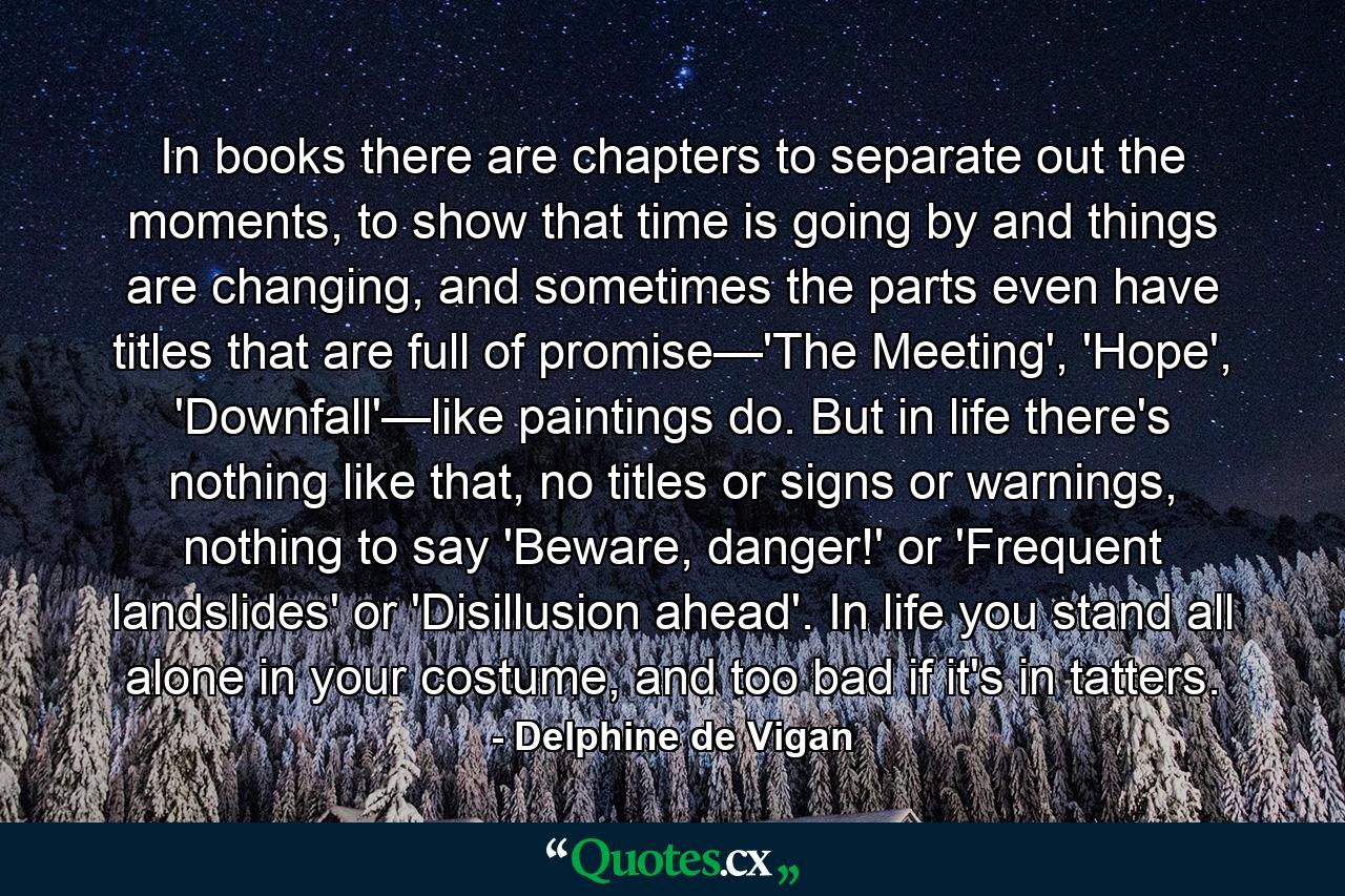 In books there are chapters to separate out the moments, to show that time is going by and things are changing, and sometimes the parts even have titles that are full of promise—'The Meeting', 'Hope', 'Downfall'—like paintings do. But in life there's nothing like that, no titles or signs or warnings, nothing to say 'Beware, danger!' or 'Frequent landslides' or 'Disillusion ahead'. In life you stand all alone in your costume, and too bad if it's in tatters. - Quote by Delphine de Vigan