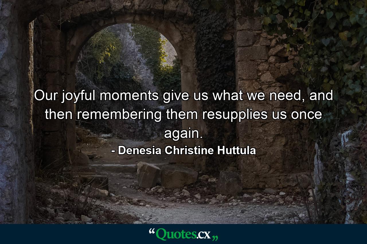 Our joyful moments give us what we need, and then remembering them resupplies us once again. - Quote by Denesia Christine Huttula