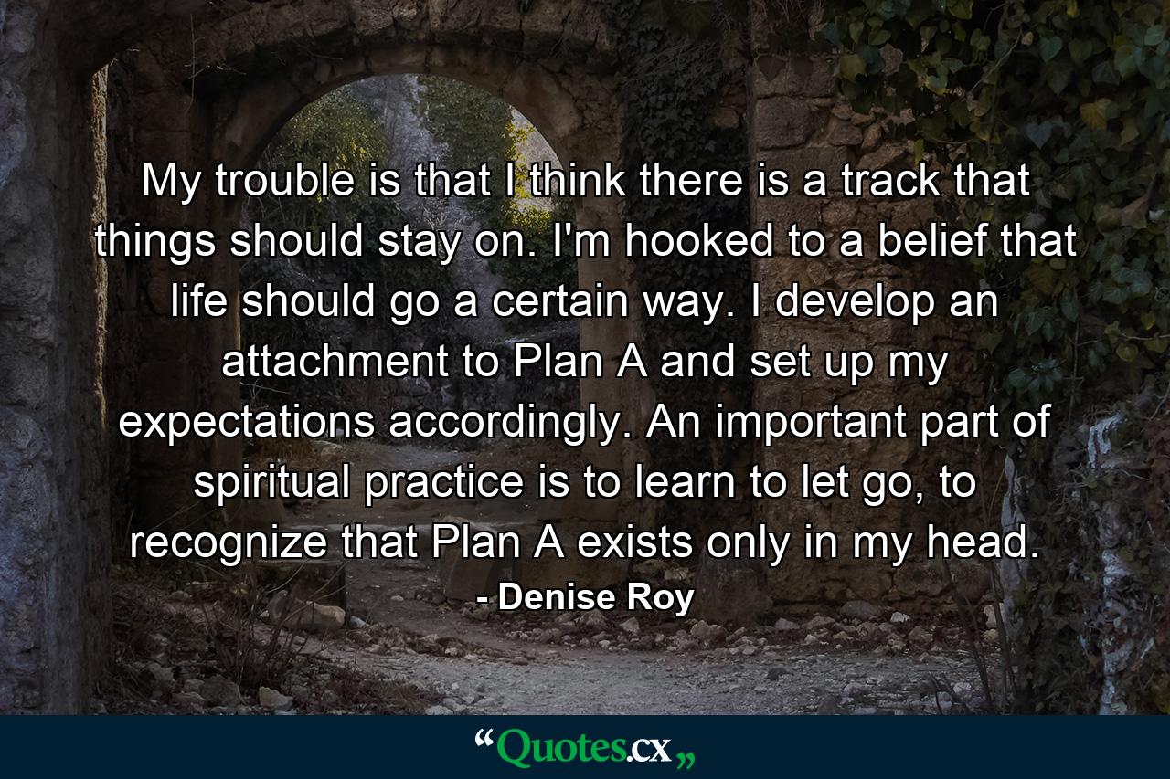 My trouble is that I think there is a track that things should stay on. I'm hooked to a belief that life should go a certain way. I develop an attachment to Plan A and set up my expectations accordingly. An important part of spiritual practice is to learn to let go, to recognize that Plan A exists only in my head. - Quote by Denise Roy