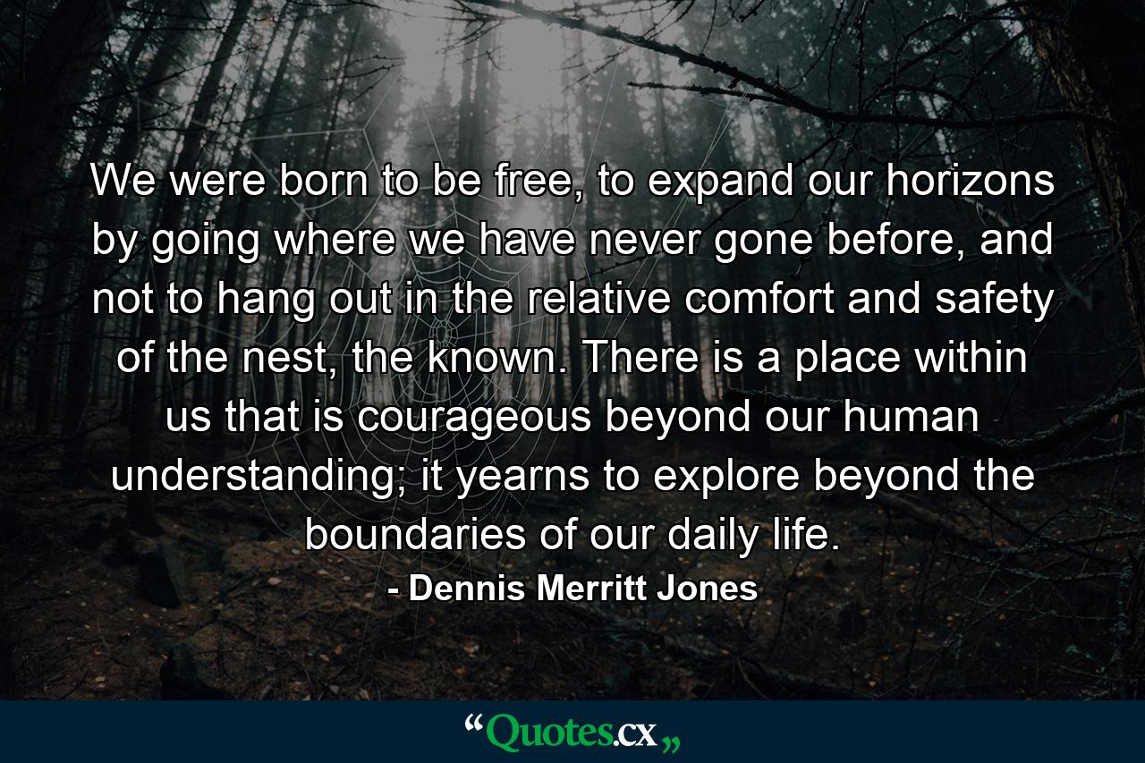 We were born to be free, to expand our horizons by going where we have never gone before, and not to hang out in the relative comfort and safety of the nest, the known. There is a place within us that is courageous beyond our human understanding; it yearns to explore beyond the boundaries of our daily life. - Quote by Dennis Merritt Jones