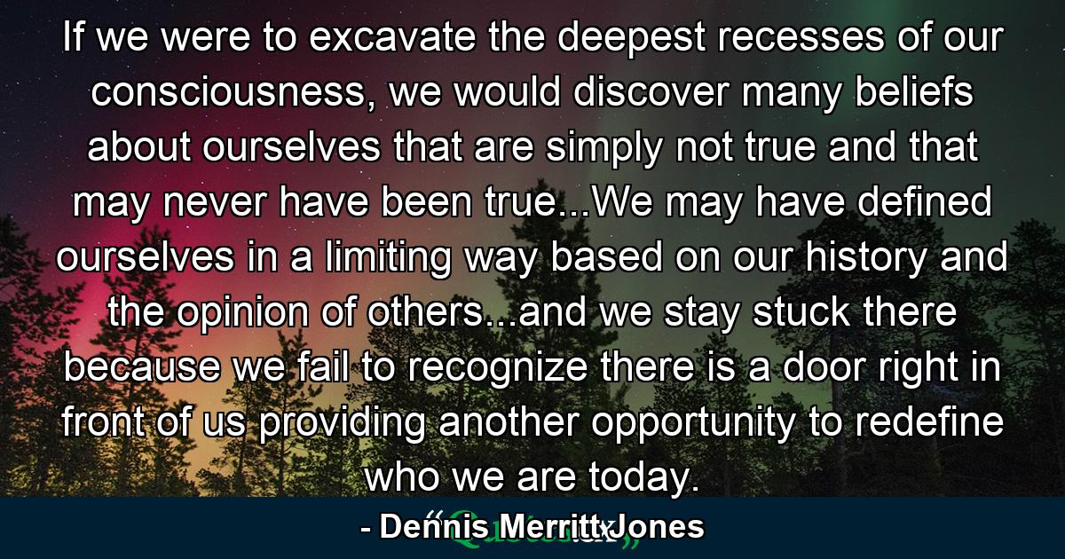 If we were to excavate the deepest recesses of our consciousness, we would discover many beliefs about ourselves that are simply not true and that may never have been true...We may have defined ourselves in a limiting way based on our history and the opinion of others...and we stay stuck there because we fail to recognize there is a door right in front of us providing another opportunity to redefine who we are today. - Quote by Dennis Merritt Jones