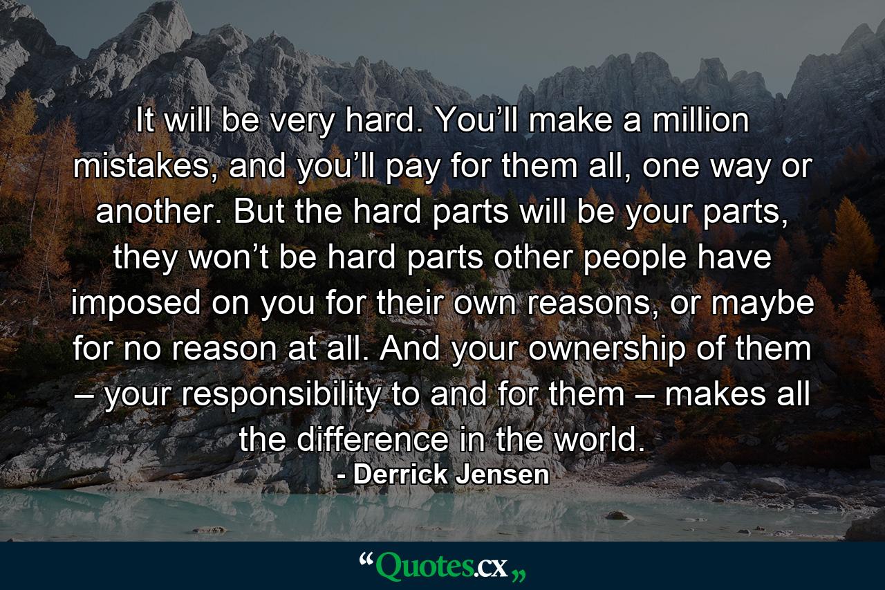 It will be very hard. You’ll make a million mistakes, and you’ll pay for them all, one way or another. But the hard parts will be your parts, they won’t be hard parts other people have imposed on you for their own reasons, or maybe for no reason at all. And your ownership of them – your responsibility to and for them – makes all the difference in the world. - Quote by Derrick Jensen