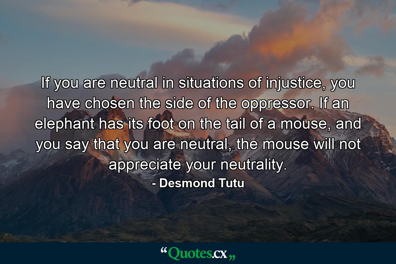 If you are neutral in situations of injustice, you have chosen the side of the oppressor. If an elephant has its foot on the tail of a mouse, and you say that you are neutral, the mouse will not appreciate your neutrality. - Quote by Desmond Tutu