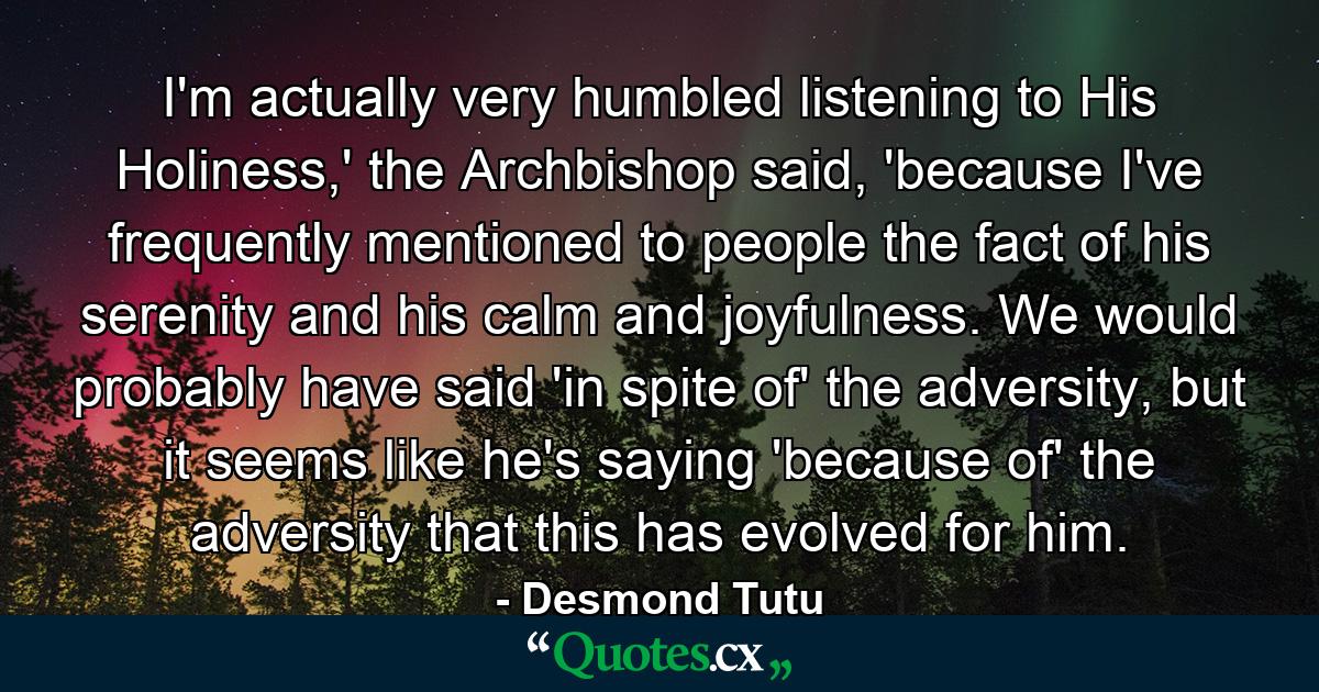 I'm actually very humbled listening to His Holiness,' the Archbishop said, 'because I've frequently mentioned to people the fact of his serenity and his calm and joyfulness. We would probably have said 'in spite of' the adversity, but it seems like he's saying 'because of' the adversity that this has evolved for him. - Quote by Desmond Tutu