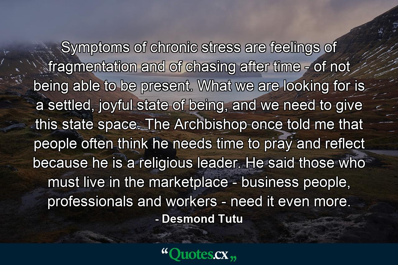 Symptoms of chronic stress are feelings of fragmentation and of chasing after time - of not being able to be present. What we are looking for is a settled, joyful state of being, and we need to give this state space. The Archbishop once told me that people often think he needs time to pray and reflect because he is a religious leader. He said those who must live in the marketplace - business people, professionals and workers - need it even more. - Quote by Desmond Tutu