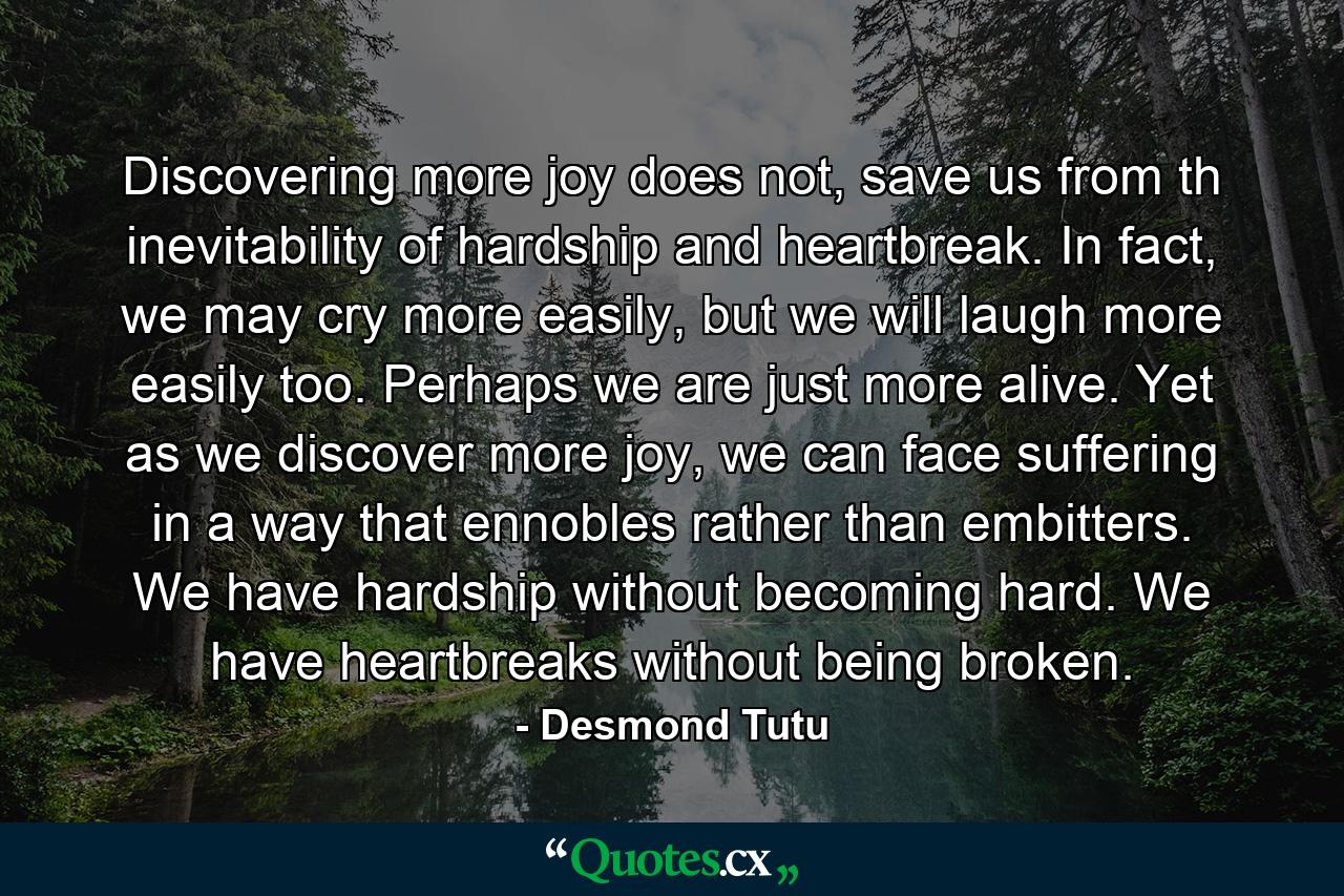 Discovering more joy does not, save us from th inevitability of hardship and heartbreak. In fact, we may cry more easily, but we will laugh more easily too. Perhaps we are just more alive. Yet as we discover more joy, we can face suffering in a way that ennobles rather than embitters. We have hardship without becoming hard. We have heartbreaks without being broken. - Quote by Desmond Tutu