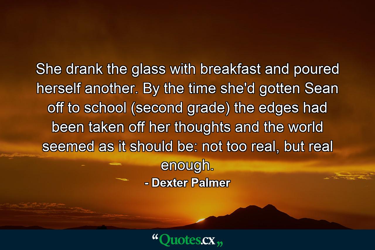 She drank the glass with breakfast and poured herself another. By the time she'd gotten Sean off to school (second grade) the edges had been taken off her thoughts and the world seemed as it should be: not too real, but real enough. - Quote by Dexter Palmer