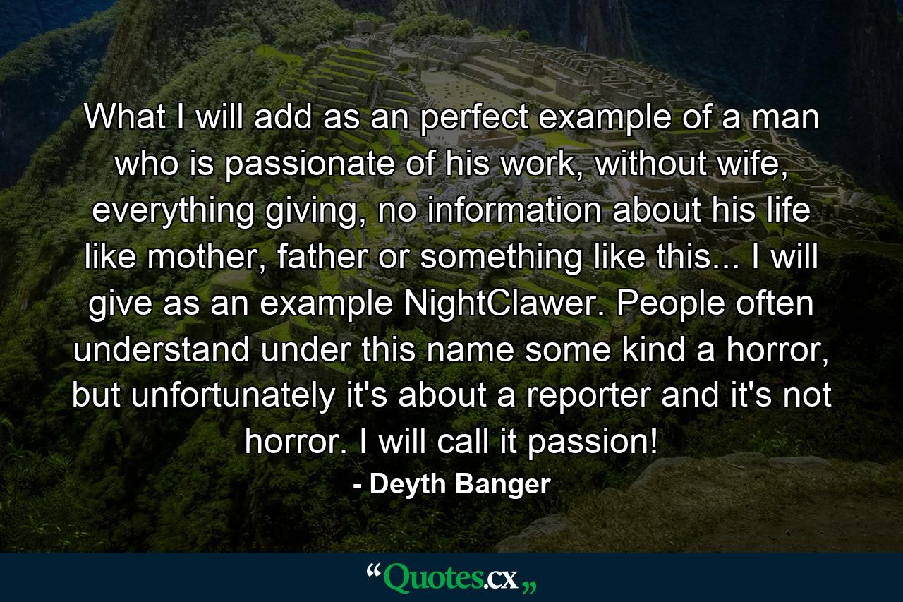 What I will add as an perfect example of a man who is passionate of his work, without wife, everything giving, no information about his life like mother, father or something like this... I will give as an example NightClawer. People often understand under this name some kind a horror, but unfortunately it's about a reporter and it's not horror. I will call it passion! - Quote by Deyth Banger