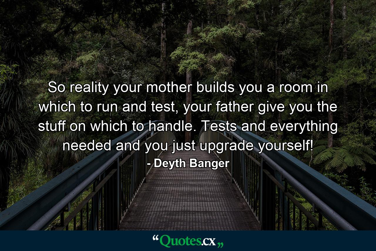 So reality your mother builds you a room in which to run and test, your father give you the stuff on which to handle. Tests and everything needed and you just upgrade yourself! - Quote by Deyth Banger