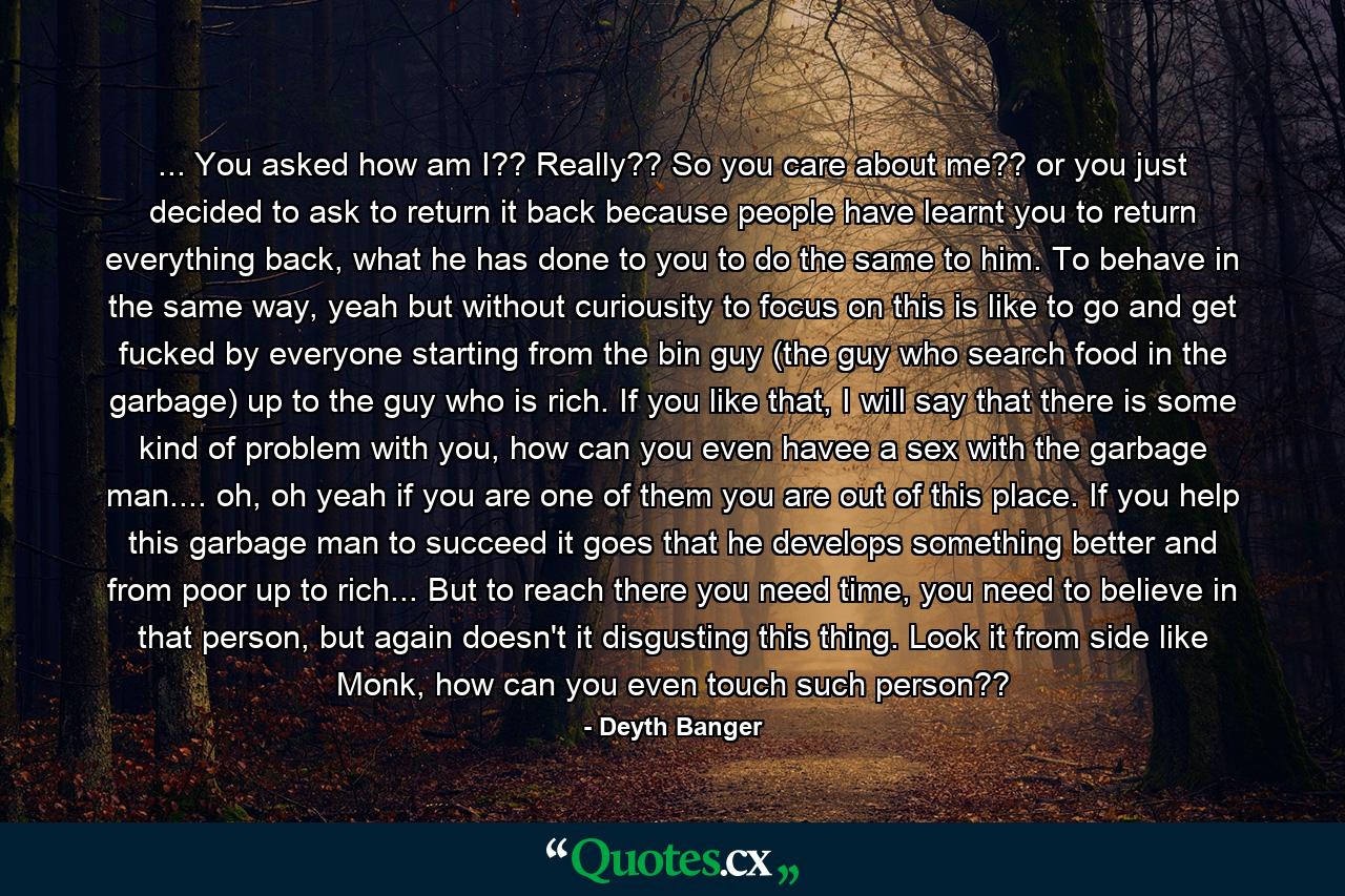 ... You asked how am I?? Really?? So you care about me?? or you just decided to ask to return it back because people have learnt you to return everything back, what he has done to you to do the same to him. To behave in the same way, yeah but without curiousity to focus on this is like to go and get fucked by everyone starting from the bin guy (the guy who search food in the garbage) up to the guy who is rich. If you like that, I will say that there is some kind of problem with you, how can you even havee a sex with the garbage man.... oh, oh yeah if you are one of them you are out of this place. If you help this garbage man to succeed it goes that he develops something better and from poor up to rich... But to reach there you need time, you need to believe in that person, but again doesn't it disgusting this thing. Look it from side like Monk, how can you even touch such person?? - Quote by Deyth Banger