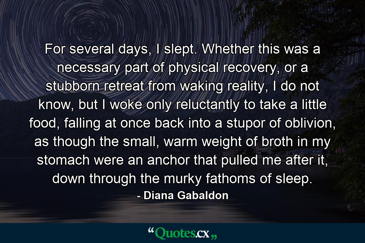 For several days, I slept. Whether this was a necessary part of physical recovery, or a stubborn retreat from waking reality, I do not know, but I woke only reluctantly to take a little food, falling at once back into a stupor of oblivion, as though the small, warm weight of broth in my stomach were an anchor that pulled me after it, down through the murky fathoms of sleep. - Quote by Diana Gabaldon