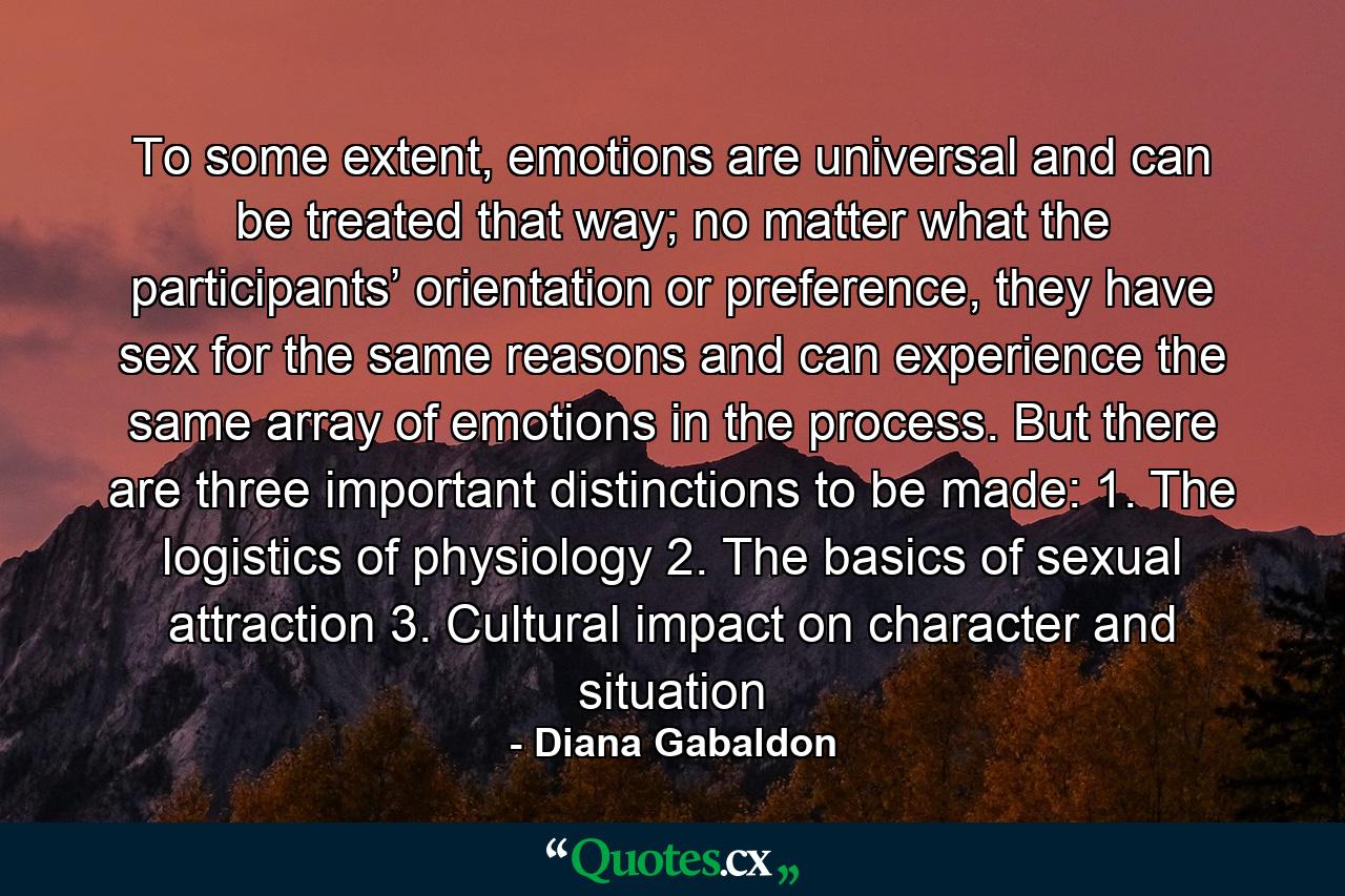 To some extent, emotions are universal and can be treated that way; no matter what the participants’ orientation or preference, they have sex for the same reasons and can experience the same array of emotions in the process. But there are three important distinctions to be made: 1. The logistics of physiology 2. The basics of sexual attraction 3. Cultural impact on character and situation - Quote by Diana Gabaldon