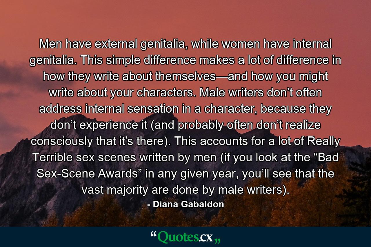 Men have external genitalia, while women have internal genitalia. This simple difference makes a lot of difference in how they write about themselves—and how you might write about your characters. Male writers don’t often address internal sensation in a character, because they don’t experience it (and probably often don’t realize consciously that it’s there). This accounts for a lot of Really Terrible sex scenes written by men (if you look at the “Bad Sex-Scene Awards” in any given year, you’ll see that the vast majority are done by male writers). - Quote by Diana Gabaldon