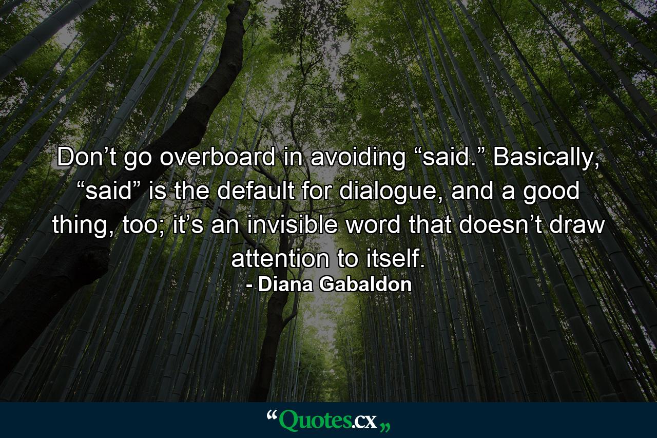 Don’t go overboard in avoiding “said.” Basically, “said” is the default for dialogue, and a good thing, too; it’s an invisible word that doesn’t draw attention to itself. - Quote by Diana Gabaldon