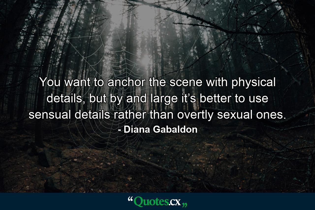 You want to anchor the scene with physical details, but by and large it’s better to use sensual details rather than overtly sexual ones. - Quote by Diana Gabaldon