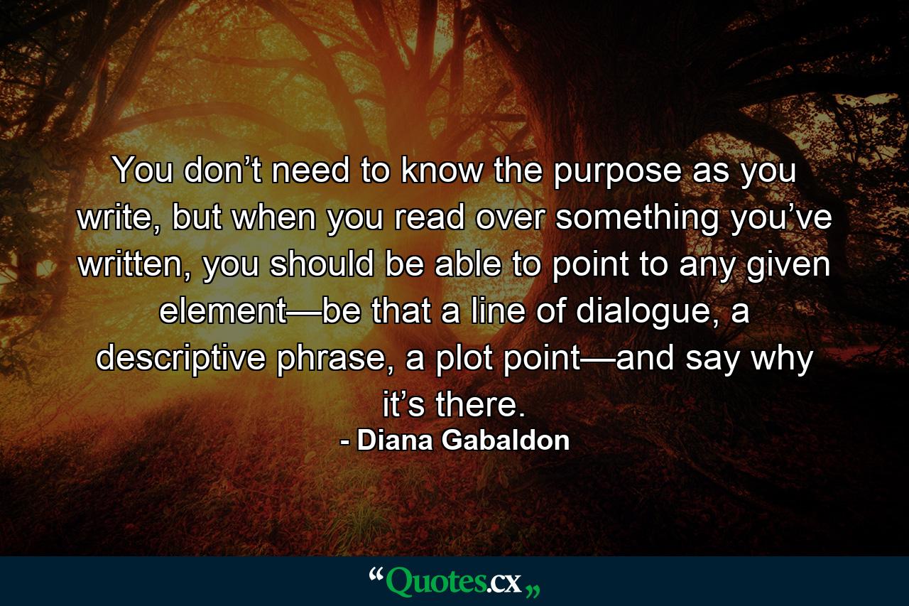 You don’t need to know the purpose as you write, but when you read over something you’ve written, you should be able to point to any given element—be that a line of dialogue, a descriptive phrase, a plot point—and say why it’s there. - Quote by Diana Gabaldon