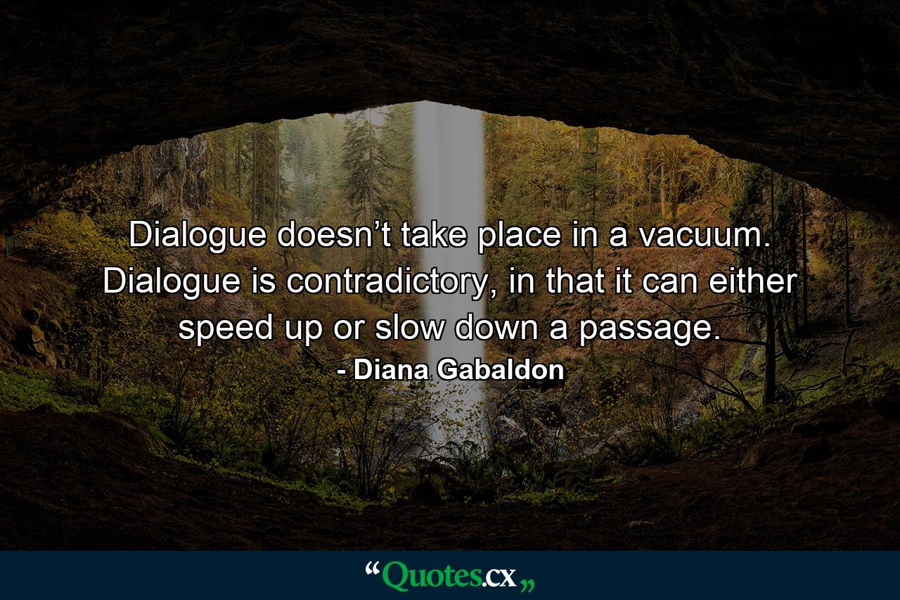 Dialogue doesn’t take place in a vacuum. Dialogue is contradictory, in that it can either speed up or slow down a passage. - Quote by Diana Gabaldon