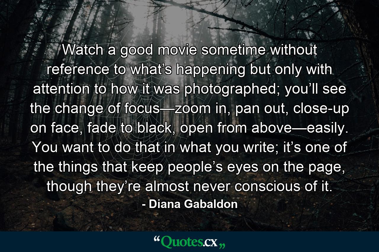 Watch a good movie sometime without reference to what’s happening but only with attention to how it was photographed; you’ll see the change of focus—zoom in, pan out, close-up on face, fade to black, open from above—easily. You want to do that in what you write; it’s one of the things that keep people’s eyes on the page, though they’re almost never conscious of it. - Quote by Diana Gabaldon