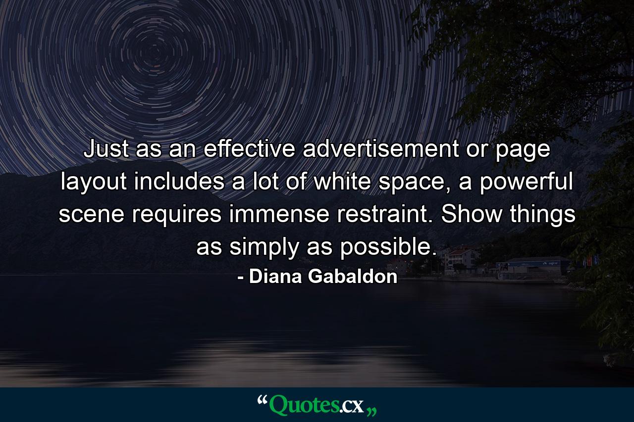 Just as an effective advertisement or page layout includes a lot of white space, a powerful scene requires immense restraint. Show things as simply as possible. - Quote by Diana Gabaldon