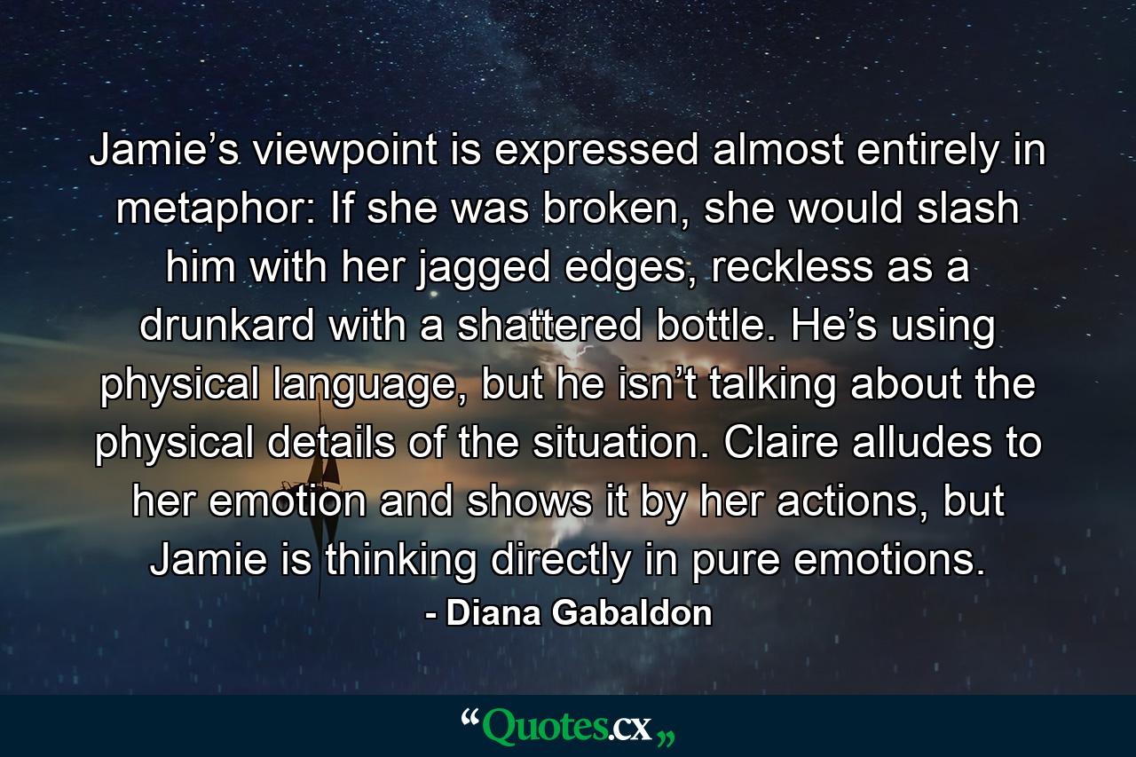 Jamie’s viewpoint is expressed almost entirely in metaphor: If she was broken, she would slash him with her jagged edges, reckless as a drunkard with a shattered bottle. He’s using physical language, but he isn’t talking about the physical details of the situation. Claire alludes to her emotion and shows it by her actions, but Jamie is thinking directly in pure emotions. - Quote by Diana Gabaldon