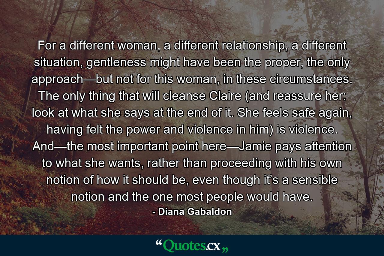 For a different woman, a different relationship, a different situation, gentleness might have been the proper, the only approach—but not for this woman, in these circumstances. The only thing that will cleanse Claire (and reassure her: look at what she says at the end of it. She feels safe again, having felt the power and violence in him) is violence. And—the most important point here—Jamie pays attention to what she wants, rather than proceeding with his own notion of how it should be, even though it’s a sensible notion and the one most people would have. - Quote by Diana Gabaldon