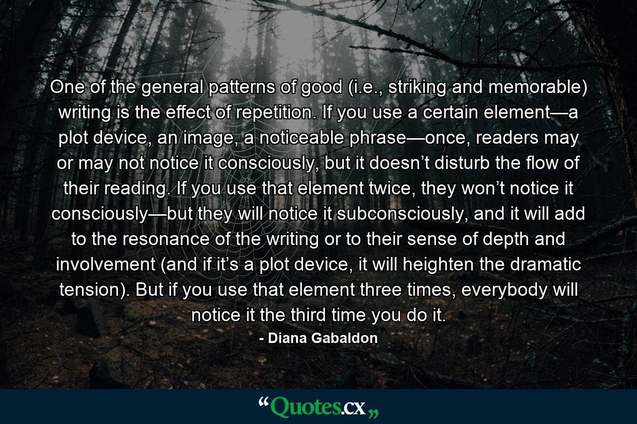 One of the general patterns of good (i.e., striking and memorable) writing is the effect of repetition. If you use a certain element—a plot device, an image, a noticeable phrase—once, readers may or may not notice it consciously, but it doesn’t disturb the flow of their reading. If you use that element twice, they won’t notice it consciously—but they will notice it subconsciously, and it will add to the resonance of the writing or to their sense of depth and involvement (and if it’s a plot device, it will heighten the dramatic tension). But if you use that element three times, everybody will notice it the third time you do it. - Quote by Diana Gabaldon