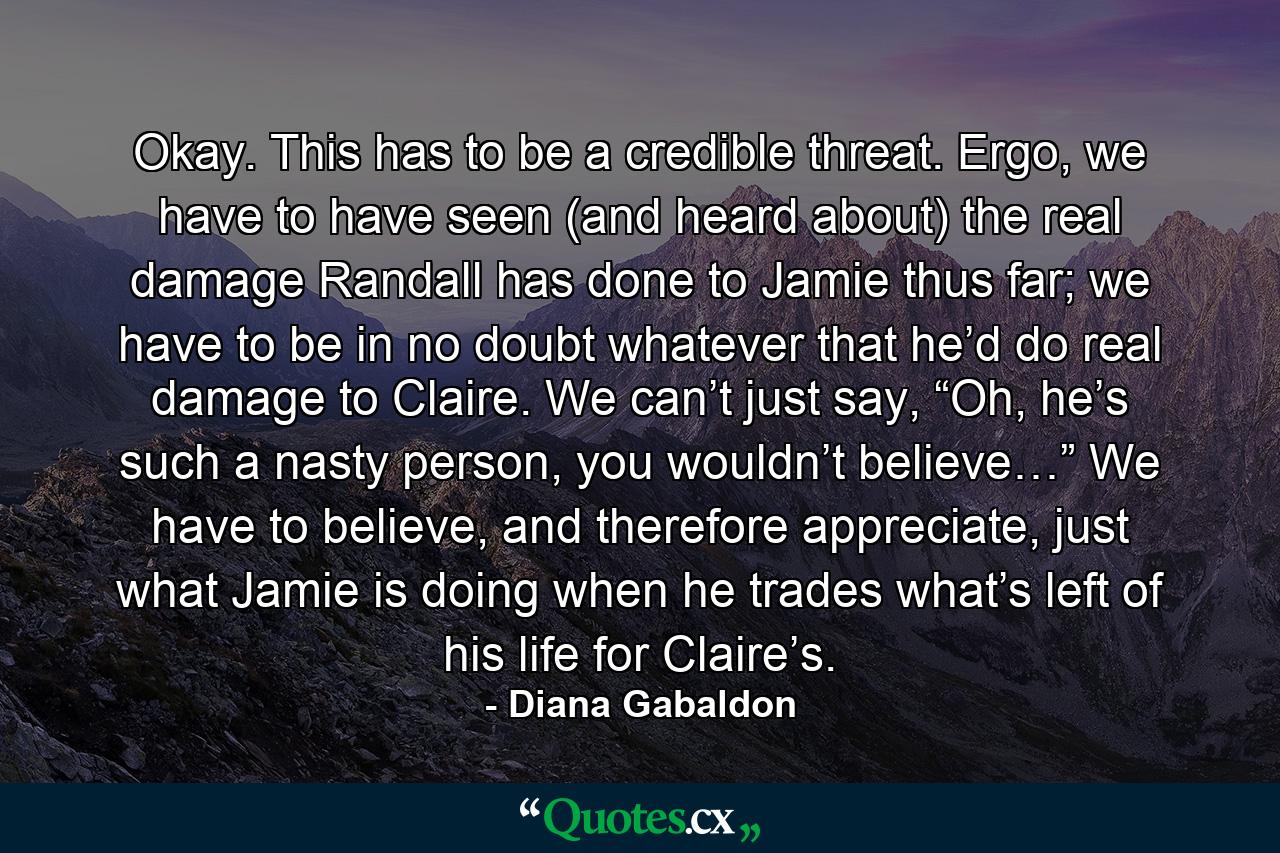 Okay. This has to be a credible threat. Ergo, we have to have seen (and heard about) the real damage Randall has done to Jamie thus far; we have to be in no doubt whatever that he’d do real damage to Claire. We can’t just say, “Oh, he’s such a nasty person, you wouldn’t believe…” We have to believe, and therefore appreciate, just what Jamie is doing when he trades what’s left of his life for Claire’s. - Quote by Diana Gabaldon