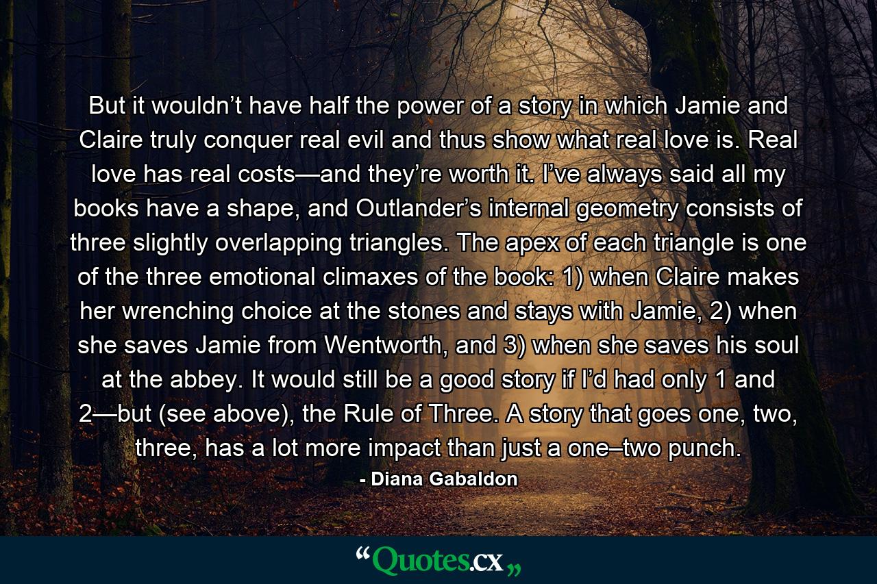 But it wouldn’t have half the power of a story in which Jamie and Claire truly conquer real evil and thus show what real love is. Real love has real costs—and they’re worth it. I’ve always said all my books have a shape, and Outlander’s internal geometry consists of three slightly overlapping triangles. The apex of each triangle is one of the three emotional climaxes of the book: 1) when Claire makes her wrenching choice at the stones and stays with Jamie, 2) when she saves Jamie from Wentworth, and 3) when she saves his soul at the abbey. It would still be a good story if I’d had only 1 and 2—but (see above), the Rule of Three. A story that goes one, two, three, has a lot more impact than just a one–two punch. - Quote by Diana Gabaldon